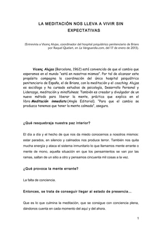 LA MEDITACIÓN NOS LLEVA A VIVIR SIN
                                  EXPECTATIVAS


 (Entrevista a Vicenç Alujas, coordinador del hospital psiquiátrico penitenciario de Brians
                    por Raquel Quelart, en La Vanguardia.com, del 17 de enero de 2013).




       Vicenç Alujas (Barcelona, 1962) está convencido de que el cambio que
esperamos en el mundo “está en nosotros mismos”. Por tal de alcanzar este
propósito compagina la coordinación del único hospital psiquiátrico
penitenciario de España, el de Brians, con la meditación y el coaching. Alujas
es sociólogo y ha cursado estudios de psicología, Desarrollo Personal y
Liderazgo, meditación y mindfulness. También es creador y divulgador de un
nuevo método para liberar la mente, práctica que explica en el
libro Meditación inmediata (Angle Editorial). “Para que el cambio se
produzca tenemos que tener la mente calmada”, asegura.




¿Qué resquebraja nuestra paz interior?


El día a día y el hecho de que nos da miedo conocernos a nosotros mismos:
estar parados, en silencio y calmados nos produce terror. También nos quita
mucha energía y ataca el sistema inmunitario lo que llamamos mente errante o
mente de mono, aquella situación en que los pensamientos se van por las
ramas, saltan de un sitio a otro y pensamos cincuenta mil cosas a la vez.


¿Qué provoca la mente errante?


La falta de conciencia.


Entonces, se trata de conseguir llegar al estado de presencia…


Que es lo que culmina la meditación, que se consigue con conciencia plena,
dándonos cuenta en cada momento del aquí y del ahora.

                                                                                         1
 