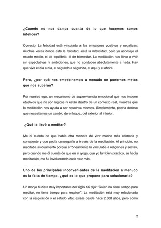 ¿Cuando      no   nos   damos      cuenta    de   lo   que   hacemos    somos
infelices?


Correcto. La felicidad está vinculada a las emociones positivas y negativas;
muchas veces donde está la felicidad, está la infelicidad, pero yo aconsejo el
estado medio, el de equilibrio, el de bienestar. La meditación nos lleva a vivir
sin expectativas ni ambiciones, que no conducen absolutamente a nada. Hay
que vivir el día a día, el segundo a segundo, el aquí y el ahora.


Pero, ¿por qué nos empecinamos a menudo en ponernos metas
que nos superan?


Por nuestro ego, un mecanismo de supervivencia emocional que nos impone
objetivos que no son lógicos ni están dentro de un contexto real, mientras que
la meditación nos ayuda a ser nosotros mismos. Simplemente, podría decirse
que necesitamos un cambio de enfoque, del exterior al interior.


¿Qué le llevó a meditar?


Me di cuenta de que había otra manera de vivir mucho más calmada y
consciente y que podía conseguirlo a través de la meditación. Al principio, no
meditaba asiduamente porque erróneamente lo vinculaba a religiones y sectas,
pero cuando me di cuenta de que en el yoga, que yo también practico, se hacía
meditación, me fui involucrando cada vez más.


Uno de los principales inconvenientes de la meditación a menudo
es la falta de tiempo, ¿qué es lo que propone para solucionarlo?


Un monje budista muy importante del siglo XX dijo: “Quien no tiene tiempo para
meditar, no tiene tiempo para respirar”. La meditación está muy relacionada
con la respiración y el estado vital, existe desde hace 2.500 años, pero como




                                                                              2
 