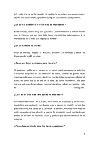todo en la vida, va evolucionando. La meditación inmediata, que no quiere decir
rápida, sino aquí y ahora, aprovecha cualquier circunstancia para practicar.


¿En qué la diferencia de otro tipo de meditación?


En la sencillez, que es muy fácil y práctica. Quiero demostrar a todo el mundo
que le interese que no hace falta hacer movimientos extravagantes, ir a
monasterios o a la India y al Nepal para meditar.


¿En qué partes se divide?


Parar (1 minuto), aceptar (5 minutos), discernir (10 minutos) y soltar –la
liberación plena- (20 minutos).


¿Cualquier lugar es bueno para hacerlo?


Sí, podemos meditar en un parque, en un coche, mientras esperamos a alguien
o estamos atrapados en una retención de tráfico, también se puede hacer
mientras andamos o corremos dándonos cuenta de las sensaciones al pisar el
suelo, de cómo nos da el aire en la cara, de cómo respiramos... De esta
manera podremos llegar a hacer muchos kilómetros, incluso, un maratón, yo lo
he                                                                 conseguido.


¿Cuál es el sitio más raro donde ha meditado?


Lavándome las manos, en la ducha, en el metro, en el autobús y en un avión,
donde hice una meditación muy bonita: puse el asiento en posición vertical, los
pies en el suelo, me centré en la ubicación –el asiento-, después en el trozo de
avión, después en todo el avión y cuando fui ampliando me di cuenta de que
estaba en el cielo, fui haciendo ondas y parecía que estaba mediando en el
universo.


¿Pasó desapercibido para los demás pasajeros?


                                                                               3
 