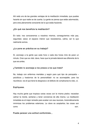 Ahí está uno de las grandes ventajas de la meditación inmediata, que puedes
hacerla sin que nadie se de cuenta. La gente se piensa que estás adormecido,
pero eres plenamente consciente de lo que estás haciendo.


¿En qué nos beneficia la meditación?


En todo: nos conoceremos a nosotros mismos, conseguiremos más paz,
seguridad, salud, el espacio interior que necesitamos, calma, ser lo que
realmente somos.


¿Lo pone en práctica en su trabajo?


Sí, aconsejo a la gente que cada hora o cada dos horas mire de parar un
minuto. Creo que es vital, clave, hace que la jornada laboral sea diferente de lo
que era antes.


¿También lo aconseja a los presos a los que trata?


No, trabajo con enfermos mentales y según para qué tipo de psicopatía –
psicóticos y trastornos de la personalidad- no es aconsejable; para los
neuróticos –es el que tiene la desgracia o el defecto de complicarse la vida-, sí.


Explíquese.


Hay mucha gente que tropieza varias veces con la misma piedra: necesitan
calmar la mente, sentarse y tener conciencia de ella misma. La meditación
inmediata es el mejor remedio para acabar con esa neurosis. Automáticamente
minimizas los problemas exteriores. La clave es aceptarlos; las cosas son
como                                                                         son.


Puede parecer una actitud conformista…




                                                                                 4
 