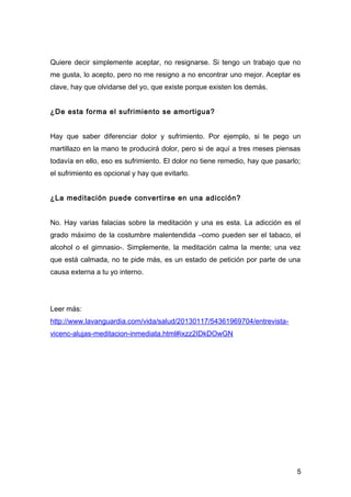 Quiere decir simplemente aceptar, no resignarse. Si tengo un trabajo que no
me gusta, lo acepto, pero no me resigno a no encontrar uno mejor. Aceptar es
clave, hay que olvidarse del yo, que existe porque existen los demás.


¿De esta forma el sufrimiento se amortigua?


Hay que saber diferenciar dolor y sufrimiento. Por ejemplo, si te pego un
martillazo en la mano te producirá dolor, pero si de aquí a tres meses piensas
todavía en ello, eso es sufrimiento. El dolor no tiene remedio, hay que pasarlo;
el sufrimiento es opcional y hay que evitarlo.


¿La meditación puede convertirse en una adicción?


No. Hay varias falacias sobre la meditación y una es esta. La adicción es el
grado máximo de la costumbre malentendida –como pueden ser el tabaco, el
alcohol o el gimnasio-. Simplemente, la meditación calma la mente; una vez
que está calmada, no te pide más, es un estado de petición por parte de una
causa externa a tu yo interno.




Leer más:
http://www.lavanguardia.com/vida/salud/20130117/54361969704/entrevista-
vicenc-alujas-meditacion-inmediata.html#ixzz2IDkDOwGN




                                                                              5
 
