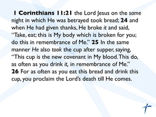 1 Corinthians 11:21 the Lord Jesus on the same
night in which He was betrayed took bread; 24 and
when He had given thanks, He broke it and said,
“Take, eat; this is My body which is broken for you;
do this in remembrance of Me.” 25 In the same
manner He also took the cup after supper, saying,
“This cup is the new covenant in My blood.This do,
as often as you drink it, in remembrance of Me.”	

26 For as often as you eat this bread and drink this
cup, you proclaim the Lord’s death till He comes.	

	

	

 