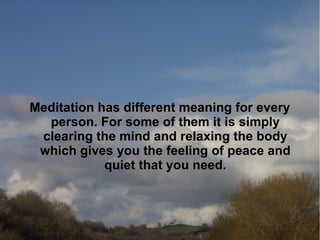 Meditation has different meaning for every
  person. For some of them it is simply
 clearing the mind and relaxing the body
 which gives you the feeling of peace and
            quiet that you need.
 
