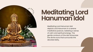 MeditatingLord
HanumanIdol
Meditating Lord Hanuman idol
depicts Lord Hanuman in a serene
meditative posture, radiating a sense
of calm and spiritual energy. The
gentle contours of the idol showcase
the divine aura that surrounds the
devoted deity,
 