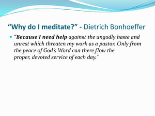 “Why do I meditate?” - Dietrich Bonhoeffer
 “Because I need help against the ungodly haste and
 unrest which threaten my work as a pastor. Only from
 the peace of God’s Word can there flow the
 proper, devoted service of each day.”
 