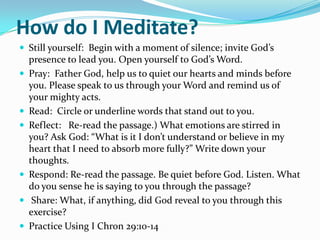 How do I Meditate?
 Still yourself: Begin with a moment of silence; invite God’s
    presence to lead you. Open yourself to God’s Word.
   Pray: Father God, help us to quiet our hearts and minds before
    you. Please speak to us through your Word and remind us of
    your mighty acts.
   Read: Circle or underline words that stand out to you.
   Reflect: Re-read the passage.) What emotions are stirred in
    you? Ask God: “What is it I don’t understand or believe in my
    heart that I need to absorb more fully?” Write down your
    thoughts.
   Respond: Re-read the passage. Be quiet before God. Listen. What
    do you sense he is saying to you through the passage?
    Share: What, if anything, did God reveal to you through this
    exercise?
   Practice Using I Chron 29:10-14
 