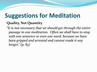 Suggestions for Meditation
Quality, Not Quantity
“It is not necessary that we should get through the entire
  passage in one meditation. Often we shall have to stop
  with one sentence or even one word, because we have
  been gripped and arrested and cannot evade it any
  longer.” (p. 83)
 