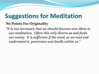 Suggestions for Meditation
No Points For Originality
“It is not necessary that we should discover new ideas in
  our meditation. Often this only diverts us and feeds
  our vanity. It is sufficient if the word, as we read and
  understand it, penetrates and dwells within us.”
 