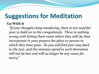 Suggestions for Meditation
Go With It
 “If your thoughts keep wandering, there is not need for
 your to hold on to the compulsively. There is nothing
 wrong with letting them roam where they will; be then
 incorporate in your prayers the place or person to
 which they have gone. So you will find your way back
 to the text, and the minutes spend in such diversions
 will not be lost and will no longer be any cause for
 worry.”
 