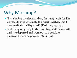 Why Morning?
 “I rise before the dawn and cry for help; I wait for Thy
  words. My eyes anticipate the night watches, that I
  may meditate on Thy word.” (Psalm 119:147-148)
 And rising very early in the morning, while it was still
  dark, he departed and went out to a desolate
  place, and there he prayed. (Mark 1:35)
 