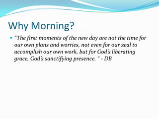 Why Morning?
 “The first moments of the new day are not the time for
 our own plans and worries, not even for our zeal to
 accomplish our own work, but for God’s liberating
 grace, God’s sanctifying presence. “ - DB
 