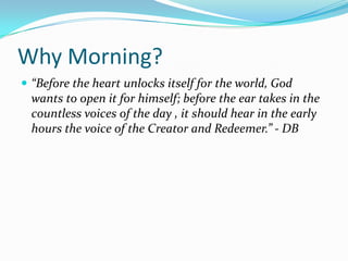 Why Morning?
 “Before the heart unlocks itself for the world, God
  wants to open it for himself; before the ear takes in the
  countless voices of the day , it should hear in the early
  hours the voice of the Creator and Redeemer.” - DB
 