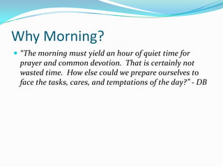 Why Morning?
 “The morning must yield an hour of quiet time for
 prayer and common devotion. That is certainly not
 wasted time. How else could we prepare ourselves to
 face the tasks, cares, and temptations of the day?” - DB
 