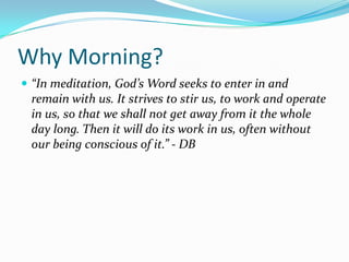 Why Morning?
 “In meditation, God’s Word seeks to enter in and
 remain with us. It strives to stir us, to work and operate
 in us, so that we shall not get away from it the whole
 day long. Then it will do its work in us, often without
 our being conscious of it.” - DB
 