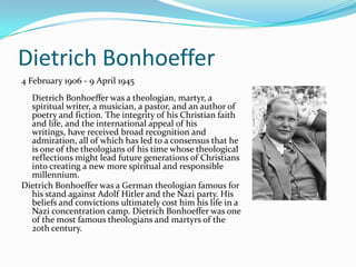 Dietrich Bonhoeffer
4 February 1906 - 9 April 1945
  Dietrich Bonhoeffer was a theologian, martyr, a
  spiritual writer, a musician, a pastor, and an author of
  poetry and fiction. The integrity of his Christian faith
  and life, and the international appeal of his
  writings, have received broad recognition and
  admiration, all of which has led to a consensus that he
  is one of the theologians of his time whose theological
  reflections might lead future generations of Christians
  into creating a new more spiritual and responsible
  millennium.
Dietrich Bonhoeffer was a German theologian famous for
  his stand against Adolf Hitler and the Nazi party. His
  beliefs and convictions ultimately cost him his life in a
  Nazi concentration camp. Dietrich Bonhoeffer was one
  of the most famous theologians and martyrs of the
  20th century.
 