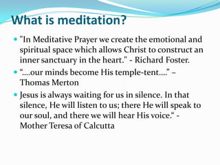 What is meditation?
 "In Meditative Prayer we create the emotional and
  spiritual space which allows Christ to construct an
  inner sanctuary in the heart." - Richard Foster.
 “….our minds become His temple-tent….” –
  Thomas Merton
 Jesus is always waiting for us in silence. In that
  silence, He will listen to us; there He will speak to
  our soul, and there we will hear His voice.“ -
  Mother Teresa of Calcutta
 