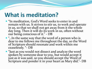 What is meditation?
 “In meditation, God’s Word seeks to enter in and
  remain with us. It strives to stir us, to work and operate
  in us, so that we shall not get away from it the whole
  day long. Then it will do its work in us, often without
  our being conscious of it.” - DB
 “…In the same way that the word of a person who is
  dear to me follows me throughout the day, so the Word
  of Scripture should resonate and work within me
  ceaselessly. “- DB
 “Just as you would not dissect and analyze the word
  spoken by someone dear to you, but would accept it
  just as it was said, so you should accept the Word of
  Scripture and ponder it in your heart as Mary did.”- DB
 