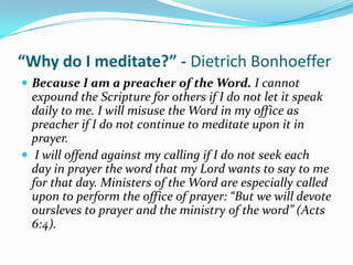 “Why do I meditate?” - Dietrich Bonhoeffer
 Because I am a preacher of the Word. I cannot
  expound the Scripture for others if I do not let it speak
  daily to me. I will misuse the Word in my office as
  preacher if I do not continue to meditate upon it in
  prayer.
 I will offend against my calling if I do not seek each
  day in prayer the word that my Lord wants to say to me
  for that day. Ministers of the Word are especially called
  upon to perform the office of prayer: “But we will devote
  oursleves to prayer and the ministry of the word” (Acts
  6:4).
 