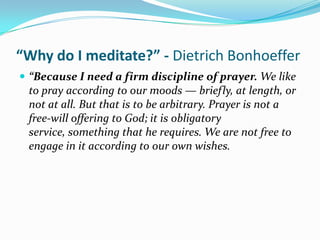 “Why do I meditate?” - Dietrich Bonhoeffer
 “Because I need a firm discipline of prayer. We like
 to pray according to our moods — briefly, at length, or
 not at all. But that is to be arbitrary. Prayer is not a
 free-will offering to God; it is obligatory
 service, something that he requires. We are not free to
 engage in it according to our own wishes.
 