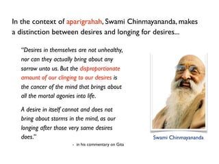 In the context of aparigrahah, Swami Chinmayananda, makes
a distinction between desires and longing for desires...

  “Des...