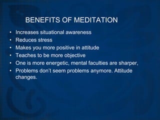 BENEFITS OF MEDITATION
•   Increases situational awareness
•   Reduces stress
•   Makes you more positive in attitude
•   Teaches to be more objective
•   One is more energetic, mental faculties are sharper,
•   Problems don’t seem problems anymore. Attitude
    changes.
 