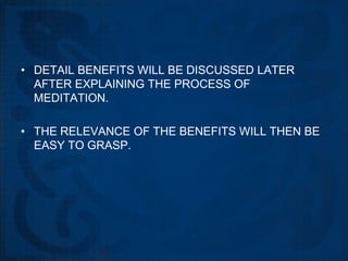 • DETAIL BENEFITS WILL BE DISCUSSED LATER
  AFTER EXPLAINING THE PROCESS OF
  MEDITATION.

• THE RELEVANCE OF THE BENEFITS WILL THEN BE
  EASY TO GRASP.
 