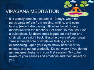 VIPASANA MEDITATION
• It is usually done in a course of 10 days, when the
  participants refrain from reading, writing, and even
  talking (except discussing difficulties faced during
  meditation with the teacher). Set aside 15 minutes. Find
  a quiet place. Sit down cross-legged on the floor or a
  chair with a straight back. Become aware of your breath.
  Take a mental note of whatever feeling you are
  experiencing. Open your eyes slowly after 10 or 15
  minutes and get up gradually. Do not worry if you do not
  get any great insights in your first session. Try to be
  aware of your senses and emotions and their impact on
  you.
 