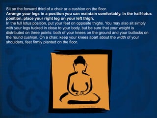 Sit on the forward third of a chair or a cushion on the floor.
Arrange your legs in a position you can maintain comfortably. In the half-lotus
position, place your right leg on your left thigh.
In the full lotus position, put your feet on opposite thighs. You may also sit simply
with your legs tucked in close to your body, but be sure that your weight is
distributed on three points: both of your knees on the ground and your buttocks on
the round cushion. On a chair, keep your knees apart about the width of your
shoulders, feet firmly planted on the floor.
 