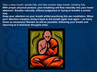 Take a deep breath, exhale fully, and take another deep breath, exhaling fully.
With proper physical posture, your breathing will flow naturally into your lower
abdomen. Breathe naturally, without judgement or trying to breathe a certain
way.
Keep your attention on your breath whilst practicing this zen meditation. When
your attention wanders, bring it back to the breath again and again -- as many
times as necessary! Remain as still as possible, following your breath and
returning to it whenever thoughts arise.
 