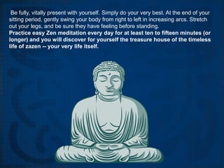 Be fully, vitally present with yourself. Simply do your very best. At the end of your
sitting period, gently swing your body from right to left in increasing arcs. Stretch
out your legs, and be sure they have feeling before standing.
Practice easy Zen meditation every day for at least ten to fifteen minutes (or
longer) and you will discover for yourself the treasure house of the timeless
life of zazen -- your very life itself.
 