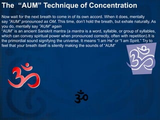 The “AUM” Technique of Concentration
Now wait for the next breath to come in of its own accord. When it does, mentally
say ”AUM” pronounced as OM. This time, don’t hold the breath, but exhale naturally. As
you do, mentally say ”AUM” again
“AUM” is an ancient Sanskrit mantra (a mantra is a word, syllable, or group of syllables,
which can convey spiritual power when pronounced correctly, often with repetition).It is
the primordial sound signifying the universe. It means “I am He” or “I am Spirit.” Try to
feel that your breath itself is silently making the sounds of “AUM”
 