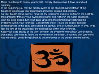 Make no attempt to control your breath. Simply observe it as it flows in and out
naturally.
In the beginning you may be mostly aware of the physical manifestation of the
breathing process as your diaphragm and chest expand and contract.
As your breath grows calmer, however, try to become aware of its flow in the nostrils,
then gradually transfer your awareness higher and higher in the nasal passages.
With the eyes closed, turn your gaze upward to the point midway between the
eyebrows within your forehead. Concentrate there. This is the seat of spiritual
consciousness in the body, also called the spiritual eye, or Christ Center. In time, try to
feel the flow of the breath near the spiritual eye within your forehead.
Keep your gaze steady at the point between the eyebrows throughout your practice.
Don’t allow your eyes to follow the movement of the breath. If you find that your mind
has wandered, gently bring it back to an awareness of the breath and the mantra.
 