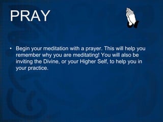 PRAY
• Begin your meditation with a prayer. This will help you
  remember why you are meditating! You will also be
  inviting the Divine, or your Higher Self, to help you in
  your practice.
 