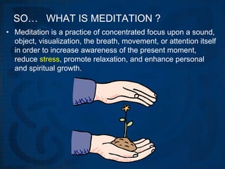 SO… WHAT IS MEDITATION ?
• Meditation is a practice of concentrated focus upon a sound,
  object, visualization, the breath, movement, or attention itself
  in order to increase awareness of the present moment,
  reduce stress, promote relaxation, and enhance personal
  and spiritual growth.
 