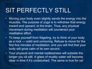 SIT PERFECTLY STILL
• Moving your body even slightly sends the energy into the
  muscles. The purpose of yoga is to withdraw that energy
  inward and upward, to the brain. Thus, any physical
  movement during meditation will counteract your
  meditative effort.
• To keep yourself from fidgeting, try to think of your body
  as a rock — solid and unmoving. Refuse to move for the
  first five minutes of meditation, and you will find that your
  body will grow calm of its own accord.
• Your physical and mental restlessness will subside the
  longer you sit still. A glass of muddy water will become
  clear in time if it’s undisturbed. The same is true for us!
 