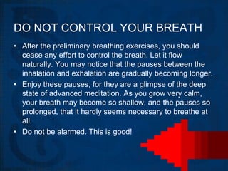 DO NOT CONTROL YOUR BREATH
• After the preliminary breathing exercises, you should
  cease any effort to control the breath. Let it flow
  naturally. You may notice that the pauses between the
  inhalation and exhalation are gradually becoming longer.
• Enjoy these pauses, for they are a glimpse of the deep
  state of advanced meditation. As you grow very calm,
  your breath may become so shallow, and the pauses so
  prolonged, that it hardly seems necessary to breathe at
  all.
• Do not be alarmed. This is good!
 