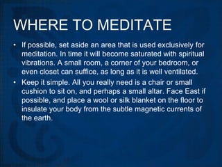 WHERE TO MEDITATE
• If possible, set aside an area that is used exclusively for
  meditation. In time it will become saturated with spiritual
  vibrations. A small room, a corner of your bedroom, or
  even closet can suffice, as long as it is well ventilated.
• Keep it simple. All you really need is a chair or small
  cushion to sit on, and perhaps a small altar. Face East if
  possible, and place a wool or silk blanket on the floor to
  insulate your body from the subtle magnetic currents of
  the earth.
 