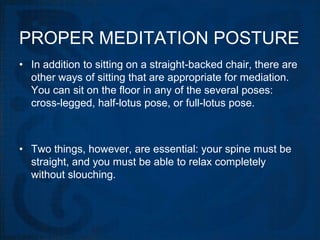 PROPER MEDITATION POSTURE
• In addition to sitting on a straight-backed chair, there are
  other ways of sitting that are appropriate for mediation.
  You can sit on the floor in any of the several poses:
  cross-legged, half-lotus pose, or full-lotus pose.



• Two things, however, are essential: your spine must be
  straight, and you must be able to relax completely
  without slouching.
 