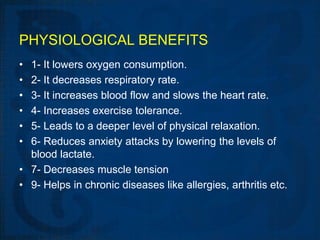 PHYSIOLOGICAL BENEFITS
• 1- It lowers oxygen consumption.
• 2- It decreases respiratory rate.
• 3- It increases blood flow and slows the heart rate.
• 4- Increases exercise tolerance.
• 5- Leads to a deeper level of physical relaxation.
• 6- Reduces anxiety attacks by lowering the levels of
  blood lactate.
• 7- Decreases muscle tension
• 9- Helps in chronic diseases like allergies, arthritis etc.
 