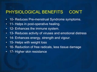 PHYSIOLOGICAL BENEFITS                       CON’T
•   10- Reduces Pre-menstrual Syndrome symptoms.
•   11- Helps in post-operative healing.
•   12- Enhances the immune system.
•   13- Reduces activity of viruses and emotional distress
•   14- Enhances energy, strength and vigour.
•   15- Helps with weight loss
•   16- Reduction of free radicals, less tissue damage
•   17- Higher skin resistance
 