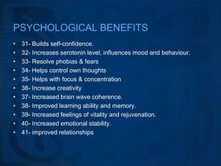 PSYCHOLOGICAL BENEFITS
•   31- Builds self-confidence.
•   32- Increases serotonin level, influences mood and behaviour.
•   33- Resolve phobias & fears
•   34- Helps control own thoughts
•   35- Helps with focus & concentration
•   36- Increase creativity
•   37- Increased brain wave coherence.
•   38- Improved learning ability and memory.
•   39- Increased feelings of vitality and rejuvenation.
•   40- Increased emotional stability.
•   41- improved relationships
 