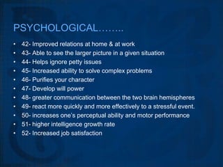 PSYCHOLOGICAL……..
•   42- Improved relations at home & at work
•   43- Able to see the larger picture in a given situation
•   44- Helps ignore petty issues
•   45- Increased ability to solve complex problems
•   46- Purifies your character
•   47- Develop will power
•   48- greater communication between the two brain hemispheres
•   49- react more quickly and more effectively to a stressful event.
•   50- increases one’s perceptual ability and motor performance
•   51- higher intelligence growth rate
•   52- Increased job satisfaction
 