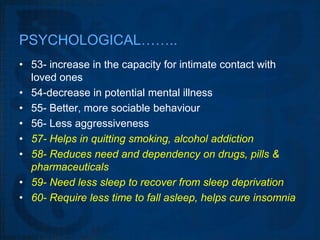 PSYCHOLOGICAL……..
• 53- increase in the capacity for intimate contact with
  loved ones
• 54-decrease in potential mental illness
• 55- Better, more sociable behaviour
• 56- Less aggressiveness
• 57- Helps in quitting smoking, alcohol addiction
• 58- Reduces need and dependency on drugs, pills &
  pharmaceuticals
• 59- Need less sleep to recover from sleep deprivation
• 60- Require less time to fall asleep, helps cure insomnia
 