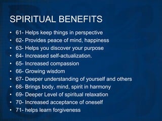 SPIRITUAL BENEFITS
•   61- Helps keep things in perspective
•   62- Provides peace of mind, happiness
•   63- Helps you discover your purpose
•   64- Increased self-actualization.
•   65- Increased compassion
•   66- Growing wisdom
•   67- Deeper understanding of yourself and others
•   68- Brings body, mind, spirit in harmony
•   69- Deeper Level of spiritual relaxation
•   70- Increased acceptance of oneself
•   71- helps learn forgiveness
 