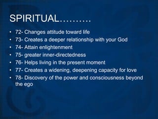 SPIRITUAL……….
•   72- Changes attitude toward life
•   73- Creates a deeper relationship with your God
•   74- Attain enlightenment
•   75- greater inner-directedness
•   76- Helps living in the present moment
•   77- Creates a widening, deepening capacity for love
•   78- Discovery of the power and consciousness beyond
    the ego
 