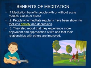 BENEFITS OF MEDITATION
•  1.Meditation benefits people with or without acute
  medical illness or stress
• .2. People who meditate regularly have been shown to
  feel less anxiety and depression.
• 3. They also report that they experience more
  enjoyment and appreciation of life and that their
  relationships with others are improved.
 