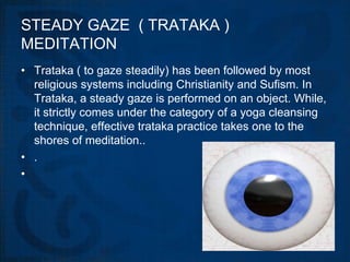 STEADY GAZE ( TRATAKA )
MEDITATION
• Trataka ( to gaze steadily) has been followed by most
  religious systems including Christianity and Sufism. In
  Trataka, a steady gaze is performed on an object. While,
  it strictly comes under the category of a yoga cleansing
  technique, effective trataka practice takes one to the
  shores of meditation..
• .
•
 