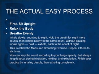 THE ACTUAL EASY PROCESS
•
  First, Sit Upright
• Relax the Body
• Breathe Evenly
    Inhale slowly, counting to eight. Hold the breath for eight more
    counts, then exhale slowly to the same count. Without pausing,
    inhale again — hold — exhale, each to the count of eight.
    This is called the Measured Breathing Exercise. Repeat it three to
    six times.
    You can vary the count according to your lung capacity, but always
    keep it equal during inhalation, holding, and exhalation. Finish your
    practice by inhaling deeply, then exhaling completely.
 