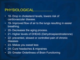 PHYSIOLOGICAL…………….
• 18- Drop in cholesterol levels, lowers risk of
  cardiovascular disease.
• 19- Improved flow of air to the lungs resulting in easier
  breathing.
• 20- Decreases the aging process.
• 21- Higher levels of DHEAS (Dehydroepiandrosterone)
• 22- prevented, slowed or controlled pain of chronic
  diseases
• 23- Makes you sweat less
• 24- Cure headaches & migraines
• 25- Greater Orderliness of Brain Functioning
 