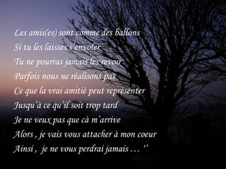 Les amis(es) sont comme des ballons
Si tu les laisses s’envoler
Tu ne pourras jamais les revoir 
Parfois nous ne réalisons pas
Ce que la vrai amitié peut représenter
Jusqu’à ce qu’il soit trop tard 
Je ne veux pas que cà m’arrive
Alors , je vais vous attacher à mon coeur
Ainsi , je ne vous perdrai jamais … ‘’ 
 